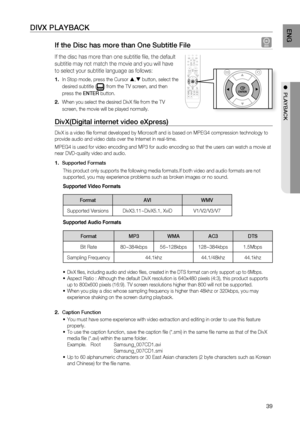 Page 41
3
ENg

●  PLAYBACK

DIVX PLAYBACK
If the Disc has more than One Subtitle File D
If the disc has more than one subtitle fi le, the default 
subtitle may not match the movie and you will have 
to select your subtitle language as follows:
In Stop mode, press the Cursor , button, select the 
desired subtitle () from the TV screen, and then 
press the ENTEr button.
When you select the desired DivX fi le from the TV 
screen, the movie will be played normally.
DivX(Digital internet video eXpress) 
DivX...