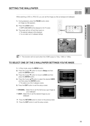 Page 57
55
ENg

●  SYSTEM SETUP

SETTINg THE WALLPAPEr
 dG
While watching a DVD or JPEG CD, you can set the image you like as background wallpaper.
During playback, press the PAUSE button when 
an image you like appears.
Press the LOgO button.
COPY LOgO DATA will be displayed on the TV screen.
The power will turn off and then back on.
The selected wallpaper will be displayed. 
You can select up to 3 wallpaper settings. 
This function will not work when the HDMI output is 720p, 1080i or 1080p.
TO SELECT ONE OF...