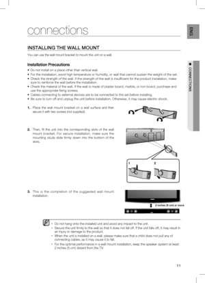 Page 11
11
EnG

●		cOnnEcTiOnS
inSTAllinG	THE	WAll	MOUnT
You can use the wall mount bracket to mount this unit on a wall.
  
Do not hang onto the installed unit and avoid any impact to the unit.
Secure the unit firmly to the wall so that it does not fall off. If the unit falls off, it may result in an injury or damage to the product.
When the unit is installed on a wall, please make sure that a child does not pull any of connecting cables, as it may cause it to fall.
For the optimal performance in a wall mount...