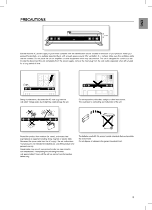 Page 5
5
EnG
PREcAUTiOnS
Ensure that the AC power supply in your house complies with the identification sticker located on the back of your product. Install your product horizontally, on a suitable base (furniture), with enough space around it for ventilation (3~4 inches). Make sure the ventilation slots are not covered. Do not place the unit on amplifiers or other equipment which may become hot. This unit is designed for continuous use. In order to disconnect the unit completely from the power supply, remove...