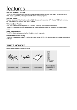 Page 22
features
Multi-Disc Playback & FM TunerThe RTS-E10 combines the convenience of multi-disc playback capability, including, DVD-VIDEO, CD, VCD, MP3-CD, 
WMA-CD, DivX, CD-R/RW, with a sophisticated FM tuner, all in a single player.
USB Host supportYou can connect and play ﬁ les from external USB storage devices such as MP3 players, USB ﬂ ash memory, 
etc. using the Room Cinemas USB HOST function.
TV Screen Saver FunctionIf the main unit remains in Stop mode for 3 minutes, Samsung logo appears on TV...
