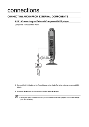 Page 1818
connections
CONNECTING AUDIO FROM EXTERNAL COMPONENTS
AUX : Connecting an External Component/MP3 player
Components such as an MP3 Player
     Connect AUX IN (Audio) on the Room Cinema to the Audio Out of the external component/MP3 
player.
Press the AUX button on the remote control to select AUX input.
 
 
When the unit is powered on and you connect an iPod MP3 player, the unit will charge 
your iPods battery. 1.
2.M
Audio Cable
(not supplied)
Audio OUT
02107H-RTSE10-XME.indd...