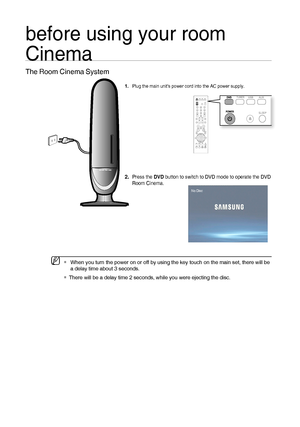 Page 2020
before using your room 
Cinema
The Room Cinema System
Plug the main units power cord into the AC power supply.
Press the DVD button to switch to DVD mode to operate the DVD 
Room Cinema. 
1.
2.
No Disc
  When you turn the power on or off by using the key touch on the main set, there will be 
a delay time about 3 seconds.
There will be a delay time 2 seconds, while you were ejecting the disc.M

02107H-RTSE10-XME.indd   2002107H-RTSE10-XME.indd   206/20/08   11:04:59 AM6/20/08   11:04:59 AM
 