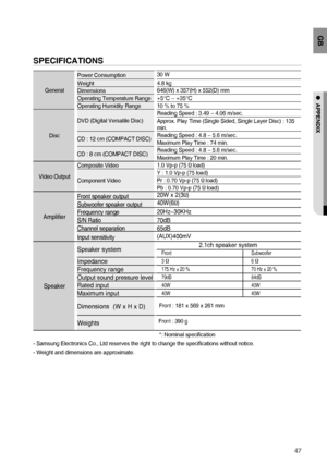 Page 4747
GB
●  APPENDIX
SPECIFICATIONS  
GeneralPower Consumption30 W
Weight4.8 kg
Dimensions646(W) x 357(H) x 552(D) mm
Operating Temperature Range
+5°C ~ +35°COperating Humidity Range10 % to 75 %
DiscDVD (Digital Versatile Disc)Reading Speed : 3.49 ~ 4.06 m/sec.
Approx. Play Time (Single Sided, Single Layer Disc) : 135 
min.
CD : 12 cm (COMPACT DISC)Reading Speed : 4.8 ~ 5.6 m/sec.
Maximum Play Time : 74 min.
CD : 8 cm (COMPACT DISC)Reading Speed : 4.8 ~ 5.6 m/sec.
Maximum Play Time : 20 min.
Video...