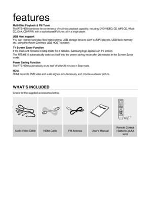 Page 2
2
features
Multi-Disc Playback & FM TunerThe RTS-HE10 combines the convenience of multi-disc playback capability,\
 including, DVD-VIDEO, CD, MP3-CD, WMA-
CD, DivX, CD-R/RW, with a sophisticated FM tuner, all in a single player\
.
USB Host supportYou can connect and play ﬁ les from external USB storage devices such as MP3 players, USB  ﬂ ash memory, 
etc. using the Room Cinemas USB HOST function.
TV Screen Saver FunctionIf the main unit remains in Stop mode for 3 minutes, Samsung logo appear\
s on TV...