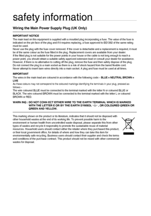 Page 44
safety information
Wiring the Main Power Supply Plug (UK Only)
IMPORTANT NOTICE
The main lead on this equipment is supplied with a moulded plug incorporating a fuse. The value of the fuse is 
indicated on the pin face of the plug and if it requires replacing, a fuse approved to BS1362 of the same rating 
must be used.
Never use the plug with the fuse cover removed. If the cover is detachable and a replacement is required, it must 
be of the same colour as the fuse ﬁ tted in the plug. Replacement covers...