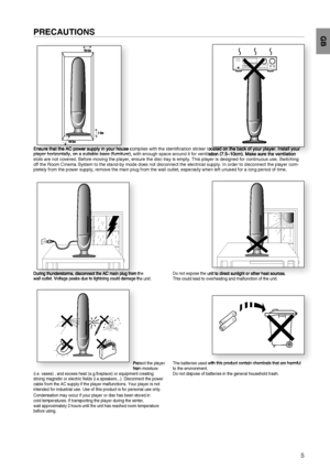 Page 5PRECAUTIONS
Ensure that the AC power supply in your house complies with the identiﬁ cation sticker located on the back of your player. Install your 
player horizontally, on a suitable base (furniture), with enough space around it for ventilation (7.5~10cm). Make sure the ventilation 
slots are not covered. Before moving the player, ensure the disc tray is empty. This player is designed for continuous use. Switching 
off the Room Cinema System to the stand-by mode does not disconnect the electrical...