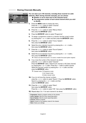 Page 11
English-8
You can store up to 100 channels, including those received via cable 
networks. When storing channels manually, you can choose: Whether or not to store each of the channels found.
The programme number of each stored channel which you wish
to identify.
1. Press the  MENU button to display the menu. 
Press the  or  button to select “Channel”, 
then press the ENTERbutton.
2. Press the  or  button to select “Manual Store”, 
then press the ENTERbutton.
3. Press the ENTER button to select...