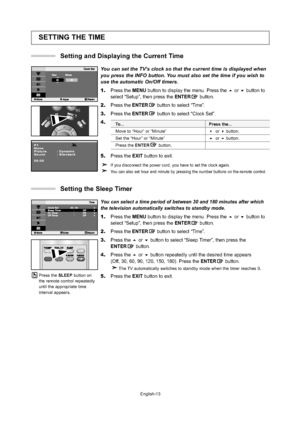 Page 16
English-13
SETTING THE TIME
You can set the TV’s clock so that the current time is displayed when
you press the INFO button. You must also set the time if you wish to
use the automatic On/Off timers.
1. Press the  MENU button to display the menu. Press the  or  button to 
select “Setup”, then press the  ENTERbutton.
2. Press the ENTER button to select 
“Time”.
3.Press the ENTER button to select “Clock Set”.
4.
5. Press the  EXIT button to exit.
If you disconnect the power cord, you have to set the...