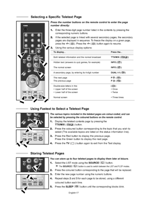 Page 20
English-17

Press the number buttons on the remote control to enter the page
number directly:
1.
Enter the three-digit page number listed in the contents by pressing the\
corresponding numeric buttons.
2.If the selected page is linked with several secondary pages, the seconda\
ry
pages are displayed in sequence. To freeze the display on a given page,
press the 
(). Press the ()button again to resume.
3.Using the various display options:

To display...
Both teletext information and the normal broadcast...