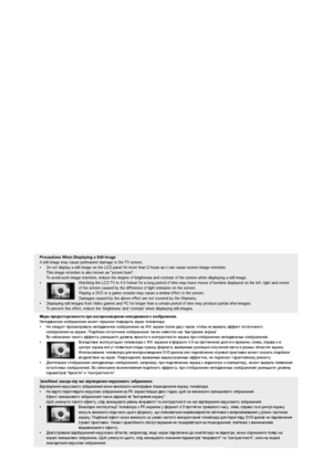 Page 3
Precautions When Displaying a Still Image 
Astill image may cause permanent damage to the TV screen.
•  Do not display a still image on the LCD panel for more than 2 hours as i\
t can cause screen image retention. 
This image retention is also known as "screen burn".  
To avoid such image retention, reduce the degree of brightness and contrast\
 of the screen when displaying a still image.
•  Watching the LCD TV in 4:3 format for a long period of time may leave traces of borders d\
isplayed on...