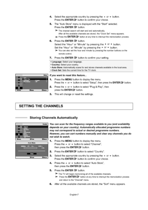 Page 10
English-7

Language:  Select your language.

 Country:  Select your country.

 Auto Store:  Automatically scans for and stores channels available in the local area.\

 Clock Set:  Sets the current time for the TV clock.
If you want to reset this feature...
1.Press the  MENU button to display the menu.
Press the  or buttonto select “Setup”, then press the ENTERbutton.
2.Press the or buttonto select“Plug & Play”, then 
press the ENTER button.
3.This will change or reset the settings....