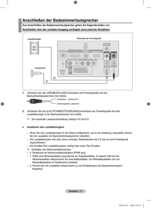 Page 14
Deutsch - 11
Anschließen der Badezimmerlautsprecher
Zum Anschließen der Badezimmerlautsprecher gehen Sie folgendermaßen vo\
r:
Anschließen über den variablen Ausgang (verfügbar ohne externen Verstärker)
1.  Verbinden Sie den VARIABLEN AUDIO-Anschluss des Fernsehgeräts mit den Badezimmerlautsprechern des Hotels. 
2.  Verbinden Sie den [LAUTSTÄRKESTEUERUNGS]-Anschluss des Fernsehgeräts mit dem Lautstärkeregler in der Badezimmerwand des Hotels.
Die maximale Lautsprecherleistung beträgt 4 W bei 8 Ω....