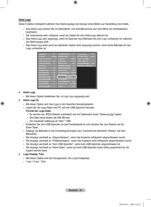 Page 24
Deutsch - 21
Hotel Logo
Diese Funktion ermöglicht während des Startvorgangs die Anzeige eines Bildes zur Darstellung des Hotels.
Das Hotel-Logo können Sie im Standalone- und Interaktivmodus aus dem \
Menü der Hoteloptionen bearbeiten.
Die Untermenüs sind verfügbar, wenn die Option für das Hotel-Logo aktiviert ist.
Das Hotel-Logo wird angezeigt, wenn im Speicher eine Bilddatei mit dem L\
ogo vorhanden ist, während der Startvorgang läuft.
Das Hotel-Logo kann auch bei aktivierter Option nicht angezeigt...