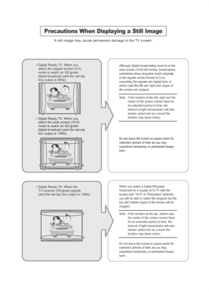 Page 2Precautions When Displaying a Still Image
Astill image may cause permanent damage to the TV screen.
• Digital Ready TV: When you
select the regular screen (4:3)
mode to watch an SD-grade
digital broadcast (and the set-top
box output is 480p). Although digital broadcasting must be in the
wide screen (16:9) HD format, broadcasters
sometimes show programs made originally
in the regular screen format (4:3) by
converting the signals into digital form, in
which case the left and right side edges of
the screen...