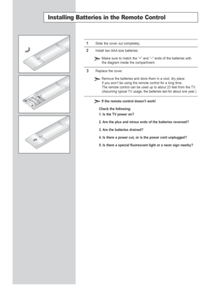 Page 12English-10
Installing Batteries in the Remote Control
1Slide the cover out completely.
2Install two AAA size batteries.
Makesure to match the “+” and “–” ends of the batteries with
the diagram inside the compartment.
3Replace the cover.
Remove the batteries and store them in a cool, dry placeif you won’t be using the remote control for a long time.
The remote control can be used up to about 23 feet from the TV.
(Assuming typical TV usage, the batteries last for about one year.)
If the remote control...