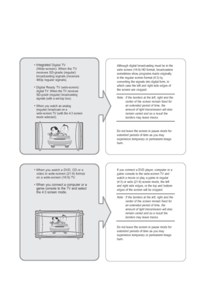 Page 3• Integrated Digital TV
(Wide-screen): When the TV
receives SD-grade (regular)
broadcasting signals (receives
480p regular signals). 
• Digital Ready TV(wide-screen):
digital TV: When the TV receives
SD-grade (regular) broadcasting
signals (with a set-top box).
• When you watch an analog (regular) broadcast on a
wide-screen TV (with the 4:3 screen
mode selected). Although digital broadcasting must be in the
wide screen (16:9) HD format, broadcasters
sometimes show programs made originally
in the regular...