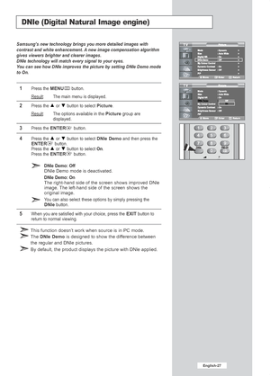 Page 29English-27
DNIe (Digital Natural Image engine)
Samsung’s new technology brings you more detailed images with
contrast and white enhancement. A new image compensation algorithm
gives viewers brighter and clearer images.
DNIe technology will match every signal to your eyes.
You can see how DNIe improves the picture by setting DNIe Demo mode
to On.
1Press the MENUbutton.
Result
: The main menu is displayed.
2Press the or  button to select Picture.
Result
: The options available in the Picturegroup are...