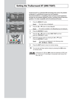 Page 38Setting the TruSurround XT (SRS TSXT)
TruSurround XT is a patented SRS technology that solves the problem
of playing 5.1 multichannel content over two speakers.
T rusurround delivers a compelling,virtual surround sound experience
through any two-speaker playback system, including internal television
speakers. It is fully compatible with all multichannel formats.
1Press the MENUbutton.
Result
: The main menu is displayed.
2Press the or  button to select Sound.
Result
: The options available in the...