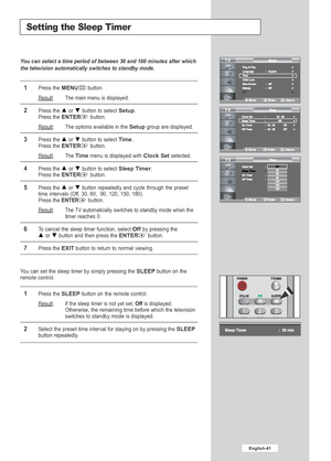 Page 43English-41
Setting the Sleep Timer
You can select a time period of between 30 and 180 minutes after which
the television automatically switches to standby mode.
1Press the MENUbutton.
Result
:The main menu is displayed.
2Press the or  button to select Setup.
Press the ENTERbutton.
Result
: The options available in the Setupgroup are displayed.
3Press the or  button to select Time.
Press the 
ENTERbutton.
Result: The Timemenu is displayed with Clock Setselected.
4Press the or  button to select Sleep...
