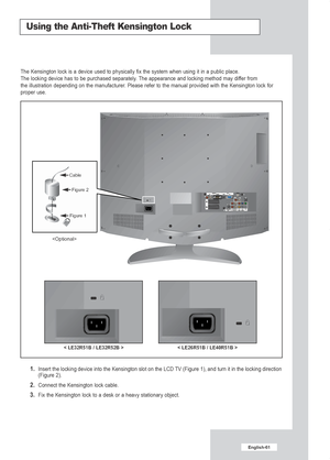 Page 63English-61
Using the Anti-Theft Kensington Lock
1.  Insert the locking device into the Kensington slot on the LCD TV (Figure 1), and turn it in the locking direction
(Figure 2).
2.  Connect the Kensington lock cable.
3.  Fix the Kensington lock to a desk or a heavy stationary object.
The Kensington lock is a device used to physically fix the system when u\
sing it in a public place.
The locking device has to be purchased separately. The appearance and locking method may differ from 
the illustration...