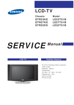 Page 1SERVICE
Manual
LCD TVFashion Feature
LCD-TV
Chassis Model
GTR23KE LE23T51B
GTR27KE LE27T51B
GTR32KE LE32T51B
- RF, DVI-D, PC(Analog), 2Scart, Component,   
Video, S-Video
- Brightness :  500cd/
- Contrast Ratio :  
23: 800:1,  27: 1000:1,  32: 800:1
- Respense time :  16ms
- Dynamic contrast
- PIP (on PC only)
 