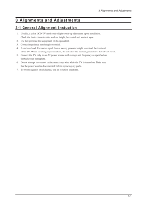 Page 293 Alignments and Adjustments
3-1
3 Alignments and Adjustments
3-1 General Alignment Instuction
1. Usually, a color LCD-TV needs only slight touch-up adjustment upon installation.
Check the basic characteristics such as height, horizontal and vertical sync.
2. Use the specified test equipment or its equivalent.
3. Correct impedance matching is essential.
4. Avoid overload. Excessive signal from a sweep generator might  overload the front-end 
of the TV. When inserting signal markers, do not allow the...