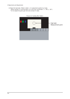 Page 343 Alignments and Adjustments
3-6
Picture 4-4 Toshiba ABL Pattern
High light
Measurement point
d) Adjust the high light. (Refer to table 1, 2 in adjustment position by mode)
- Adjust red gain (x) and blue gain (y) to the color coordinates. ( x : 263, y : 267 )
* Do not adjust the green gain and sub-contrast (Y) data.
 