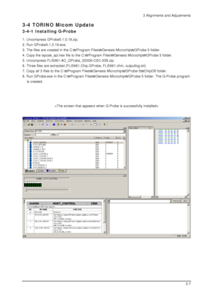 Page 353 Alignments and Adjustments
3-7
3-4 TORINO Micom Update
3-4-1 Installing G-Probe
1. Uncompress GProbe5.1.0.18.zip.
2. Run GProbe5.1.0.18.exe.
3. The files are created in the C:
Program FilesGenesis MicrochipGProbe 5 folder.
4. Copy the ispoak_spi.hex file to the C:
Program FilesGenesis MicrochipGProbe 5 folder.
5. Uncompress FLI5961-AC_GProbe_S0006-CSC-33B.zip.
6. Three files are extracted (FLI5961.Chip.GProbe, FLI5961.chm, outputlog.txt).
7. Copy all 3 files to the C:
Program FilesGenesis...