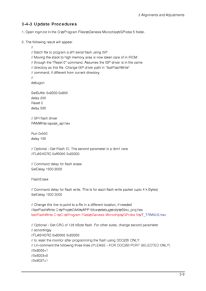 Page 373 Alignments and Adjustments
3-9
3-4-3 Update Procedures
1. Open mgm.txt in the C:Program FilesGenesis MicrochipGProbe 5 folder.
2. The following result will appear.
//
// Batch file to program a sPI serial flash using ISP.
// Moving the stack to high memory area is now taken care of in IROM
// through the Reset 0 command. Assumes the ISP driver is in the same
// directory as this file. Change ISP driver path in fastFlashWrite
// command, if different from current directory.
//
debugon
SetBuffer 0x2000...