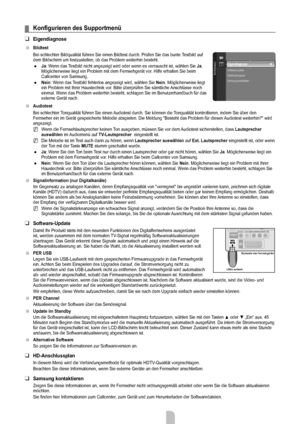 Page 23
Deutsch - 21

Konfigurieren	des	Supportmenü
Eigendiagnose
Bildtest
Bei schlechter Bildqualität führen Sie einen Bildtest durch. Prüfen Sie das bunte Testbild auf dem Bildschirm um festzustellen, ob das Problem weiterhin besteht.
Ja: Wenn das Testbild nicht angezeigt wird oder wenn es verrauscht ist, wählen Sie Ja. Möglicherweise liegt ein Problem mit dem Fernsehgerät vor. Hilfe erhalten Sie beim Callcenter von Samsung.
Nein: Wenn das Testbild fehlerlos angezeigt wird, wählen Sie Nein. Möglicherweise...