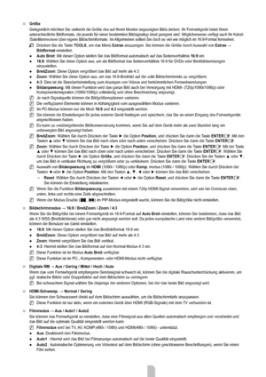 Page 17
Deutsch - 1515

größe
Gelegentlich möchten Sie vielleicht die Größe des auf Ihrem Mon\
itor angezeigten Bilds ändern. Ihr Fernsehgerät bietet Ihnen unterschiedliche Bildformate, die jeweils für einen bestimmten Bildsi\
gnaltyp ideal geeignet sind. Möglicherweise verfügt auch Ihr Kabel-/Satellitenreceiver über eigene Bildschirmformate. Im Allgemeinen sollten Sie doch so viel wie möglich im 16:9-Format fernsehen.
Drücken Sie die Taste TooLS, um das Menü Extras anzuzeigen. Sie können die Größe durch...