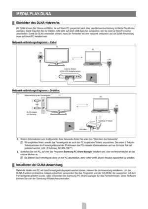 Page 44
Deutsch - 4242

MEDiA PLAy-DLnA 
Einrichten des DLnA-netzwerks
Mit DLNA können Sie Videos und Bilder, die auf Ihrem PC gespeichert sind, über eine Netzwerkverbindung im Media Play-Modus anzeigen. Damit brauchen Sie die Dateien nicht mehr auf einen USB-Speich\
er zu kopieren, den Sie dann an Ihren Fernseher anschließen. Damit Sie DLNA verwenden können, muss der Fernseher mit dem Netzwerk verbunden und die DLNA-Anwendung muss auf Ihrem PC installiert sein.
netzwerkverbindungsdiagramm – Kabel...