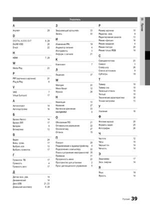 Page 3939Русский
05ПрочееУказатель
A 
Anynet+  29
D 
DIGITAL AUDIO OUT 8, 29
DivX® VOD  28
D-sub  22
H 
HDMI 7, 29
M 
Media Play  23
P 
PIP (картинка в картинке)  20
Plug & Play  6
V 
VHS  7
Virtual Surround   17
А 
Автоконтраст 14
Автоподстройка  16
Б 
Баланс белого  14
Баланс Л/П  17
Батареи   5
Блокировка  13
В 
Видео 24
Внеш. громк.  17
Выбрать все  13
Выбрать громкогов.  17
Г 
Громкогов. ТВ 17
Громкость  4
Громкость авто  17
Д 
Датчик экон. реж. 14
Динамический  14
Диск USB  21, 23
Домашний кинотеатр  8,...