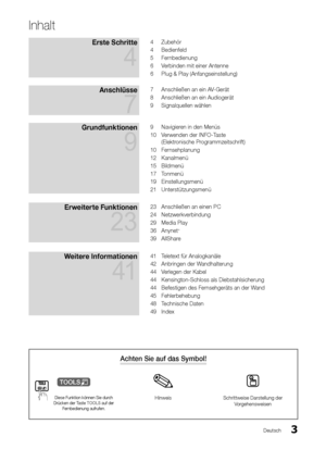 Page 33Deutsch
Achten Sie auf das Symbol!
t
Diese Funktion können Sie durch Drücken der Taste TOOLS auf der Fernbedienung aufrufen.
HinweisSchrittweise Darstellung der Vorgehensweisen
Inhalt
Erste Schritte 
4
4 Zubehör
4 Bedienfeld
5 Fernbedienung
6 Verbinden mit einer Antenne
6 Plug & Play (Anfangseinstellung)
Anschlüsse 
7
7 Anschließen an ein AV-Gerät
8 Anschließen an ein Audiogerät
9 Signalquellen wählen
Grundfunktionen 
9
9 Navigieren in den Menüs
10 Verwenden der INFO-Taste  
(Elektronische...