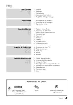 Page 33Deutsch
Achten Sie auf das Symbol!
t
Diese Funktion können Sie durch 
Drücken der Taste TOOLS auf der  Fernbedienung aufrufen.Hinweis Schrittweise Darstellung der 
Vorgehensweisen
Inhalt
Erste Schritte  
4
4 Zubehör
4  Bedienfeld
5  Fernbedienung
6  Verbinden mit einer Antenne
6  Plug & Play (Anfangseinstellung)
Anschlüsse  
7
7 Anschließen an ein AV-Gerät
8  Anschließen an ein Audiogerät
9  Signalquellen wählen
Grundfunktionen  
9
9 Navigieren in den Menüs
10  Verwenden der INFO-Taste  
(Elektronische...