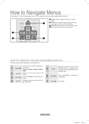 Page 4 3
How to Navigate Menus
Before using the TV, follow the steps below to learn how to navigate the menu and select and adjust different functions.
The access step may differ depending on the selected menu.
2
1
4
1 MENU button: Displays the main on-screen    
 menu.
2 
ENTERE / Direction button: Move the cursor    
  and select an item. Conﬁ rm the setting.
3 
RETURN button: Returns to the previous menu.
4 EXIT button: Exits the on-screen menu.
HOW TO OPERATE THE OSD (ON SCREEN DISPLAY)
1MENU m
The main...