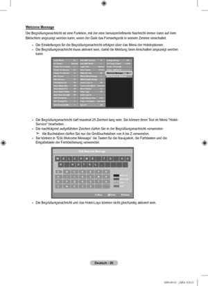 Page 23
Deutsch - 20
Welcome Message
Die Begrüßungsnachricht ist eine Funktion, mit der eine benutzerdefinierte Nachricht immer dann auf dem 
Bildschirm angezeigt werden kann, wenn der Gast das Fernsehgerät in s\
einem Zimmer einschaltet.
Die Einstellungen für die Begrüßungsnachricht erfolgen über \
das Menü der Hoteloptionen.
Die Begrüßungsnachricht muss aktiviert sein, damit die Meldung bei\
m Anschalten angezeigt werden kann.
Die Begrüßungsnachricht darf maximal 25 Zeichen lang sein. Sie kö\
nnen ihren Text...