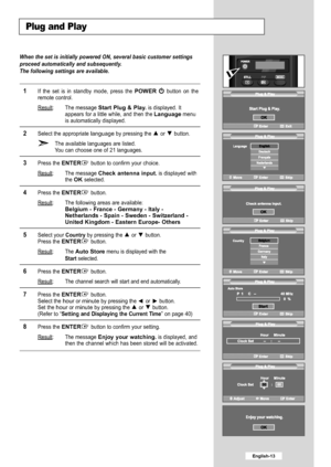 Page 15
English-13

Plug and Play

When the set is initially powered ON, several basic customer settings
proceed automatically and subsequently.
The following settings are available.

1
If the set is in standby mode, press the 
POWER
button on the
remote control.
Result
: The message
Start Plug & Play.
is displayed. It
appears for a little while, and then the
Language
menu
is automatically displayed.

2
Select the appropriate languageby pressing the  or  button.
The available languages are listed
.Y ou can...