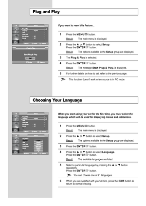 Page 16
English-14

Plug and Play

If you want to reset this feature...

1
Press the 
MENU
button.
Result
:The main menu is displayed.

2
Press the  or  button to select 
Setup
.
Press the
ENTER
button. 
Result:The options available in the 
Setup
group are displayed.

3
The 
Plug & Play
is selected.

4
Press the
ENTER
button.
Result:The message 
Start Plug & Play. 
is displayed.

5
For further details on how to set, refer to the previous page.
This function doesn't work when source is in PC mode.

Choosing...