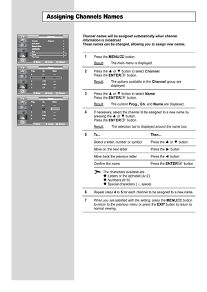 Page 22
English20

Assigning Channels Names

Channel names will be assigned automatically when channel
information is broadcast.
These names can be changed, allowing you to assign new names.

1
Press the 
MENU
button.
Result
: The main menu is displayed.

2
Press the or  button to select 
Channel
.
Press the 
ENTER
button.
Result: The options available in the 
Channel
group are
displayed.

3
Press the or  button to select 
Name
.Press the 
ENTER
button.
Result
: The current
Prog., Ch.
and 
Name
are displayed....