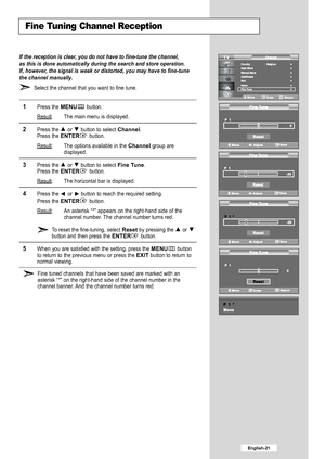 Page 23
Fine Tuning Channel Reception

If the reception is clear, you do not have to fine-tune the channel,
as this is done automatically during the search and store operation.
If, however, the signal is weak or distorted, you may have to fine-tune
the channel manually.

Select the channel that you want to fine tune.

1
Press the 
MENU
button.
Result
: The main menu is displayed.

2
Press the or  button to select 
Channel
.
Press the 
ENTER
button.
Result: The options available in the 
Channel
group are...