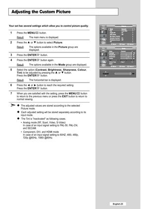 Page 25
English-23

Adjusting the Custom Picture

Your set has several settings which allow you to control picture quality.

1
Press the 
MENU
button.
Result
: The main menu is displayed.

2
Press the or  button to select 
Picture
.
Result
: The options available in the 
Picture
group are
displayed.

3
Press the 
ENTER
button.

4
Press the 
ENTER
button again.
Result
: The options available in the 
Mode
group are displayed.

5
Select the option (
Contrast
, 
Brightness
, 
Sharpness
, 
Colour
,
Tint
) to be...