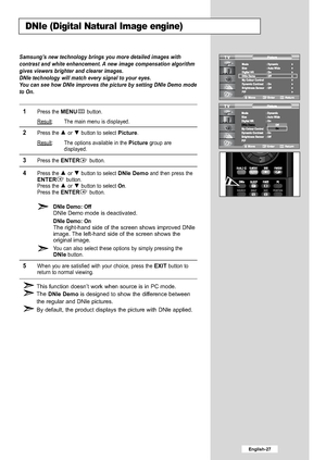 Page 29
English-27

DNIe (Digital Natural Image engine)

Samsung’s new technology brings you more detailed images with
contrast and white enhancement. A new image compensation algorithm
gives viewers brighter and clearer images.
DNIe technology will match every signal to your eyes.
You can see how DNIe improves the picture by setting DNIe Demo mode
to On.

1
Press the 
MENU
button.
Result
: The main menu is displayed.

2
Press the or  button to select 
Picture
.
Result
: The options available in the 
Picture...