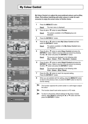 Page 30
My Colour Control is to adjust the most preferred colours such as Blue,
Green, Pink without interfering with other colours in order for each
consumer to enjoy the screen colour of his/her choice.

1
Press the 
MENU
button.
Result
: The main menu is displayed.

2
Press the or  button to select 
Picture
.
Result
: The options available in the 
Picture
group are
displayed.

3
Press the 
ENTER
button.

4
Press the or  buttonto select 
My Colour Control
and thenpress the 
ENTER
button.
Result
: The options...