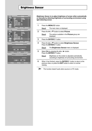 Page 32
Brightness Sensor

Brightness Sensor is to adjust brightness of screen either automatically\
or manually by detecting brightness of surrounding environment using
light detecting sensor.

1
Press the 
MENU
button.
Result
: The main menu is displayed.

2
Press the or  button to select 
Picture
.
Result
: The options available in the 
Picture
group are
displayed.

3
Press the 
ENTER
button.

4
Press the or  button to select 
Brightness Sensor
.
Press the 
ENTER
button.
Result: The 
Brightness Sensor
menu...