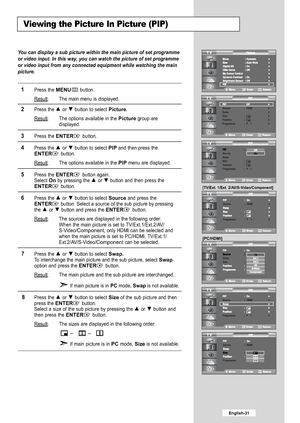 Page 33
English-31

You can display a sub picture within the main picture of set programme
or video input. In this way, you can watch the picture of set programme
or video input from any connected equipment while watching the main
picture.

1
Press the 
MENU
button.
Result
: The main menu is displayed.

2
Press the or  button to select 
Picture
.
Result
: The options available in the 
Picture
group are
displayed.

3
Press the 
ENTER
button.

4
P ress the  or  button to select 
PIP
and then press the
ENTER...