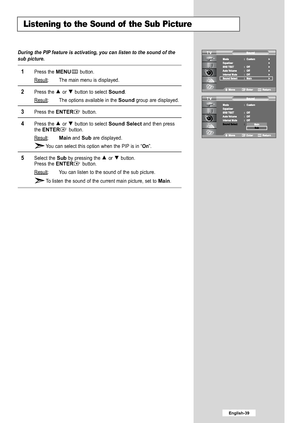 Page 41
English-39

Listening to the Sound of the Sub Picture

During the PIP feature is activating, you can listen to the sound of the
sub picture.

1
Press the 
MENU
button.
Result
: The main menu is displayed.

2
Press the or  button to select 
Sound
.
Result
: The options available in the 
Sound
group are displayed.

3
Press the 
ENTER
button.

4
Press the or  button to select 
Sound Select
and then press
the 
ENTER
button.
Result
:
Main
and
Sub
are displayed.
Y ou can select this option when the PIP is in...