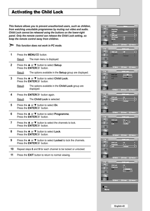 Page 45
English-43

Activating the Child Lock

This feature allows you to prevent unauthorized users, such as children,\
from watching unsuitable programmes by muting out video and audio.
Child Lock cannot be released using the buttons on the lower-right
panel. Only the remote control can release the Child Lock setting, so
keep the remote control away from children.This function does not work in PC mode.

1
Press the 
MENU
button.
Result
:The main menu is displayed.

2
Press the or  button to select 
Setup
....