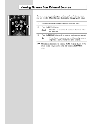 Page 48
English-46

Once you have connected up your various audio and video systems,
you can view the different sources by selecting the appropriate input.

1
Check that all the necessary connections have been made.

2
Press the 
SOURCE
button.
Result
: The edited device and audio status are displayed on top-
left of the set.

3
Press the
SOURCE
button until the required input source is selected.
If you change the external source while viewing, pictures
might take a short period of time to be switched. 

TV...